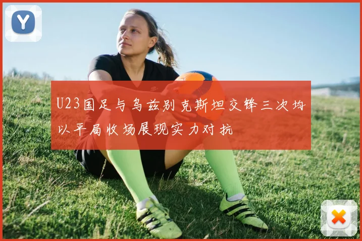 U23国足与乌兹别克斯坦交锋三次均以平局收场展现实力对抗