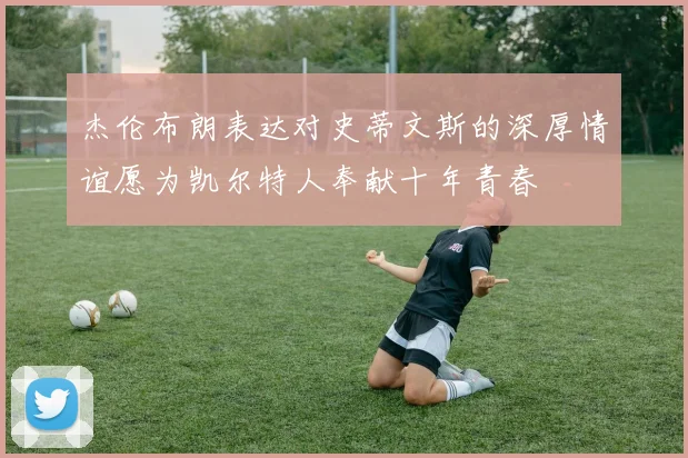 杰伦布朗表达对史蒂文斯的深厚情谊愿为凯尔特人奉献十年青春