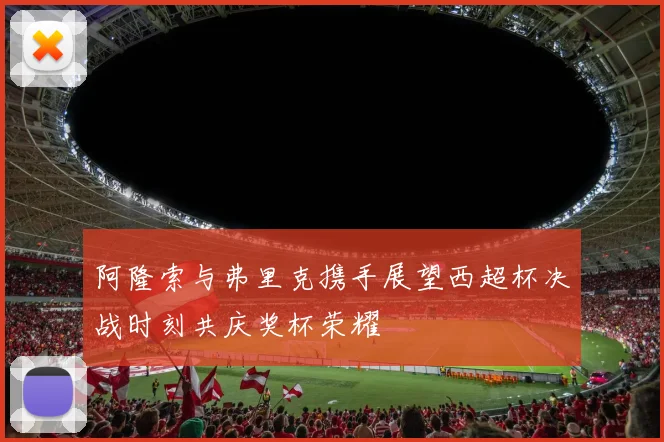 阿隆索与弗里克携手展望西超杯决战时刻共庆奖杯荣耀