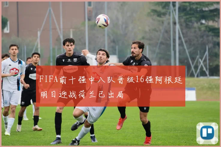 FIFA前十强中八队晋级16强阿根廷明日迎战荷兰已出局