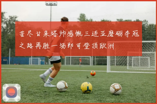苦尽甘来塔帅感慨三连亚磨砺夺冠之路再胜一场即可登顶欧洲