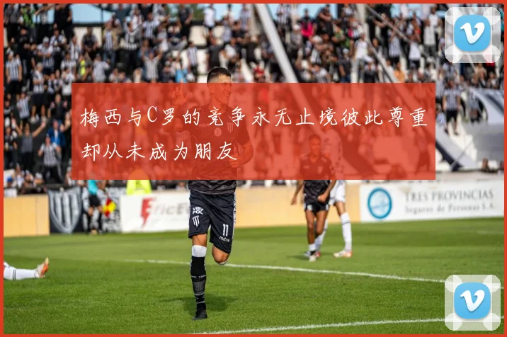 梅西与C罗的竞争永无止境彼此尊重却从未成为朋友