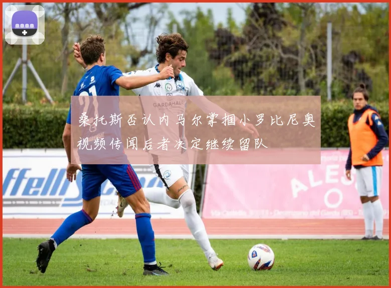 桑托斯否认内马尔掌掴小罗比尼奥视频传闻后者决定继续留队
