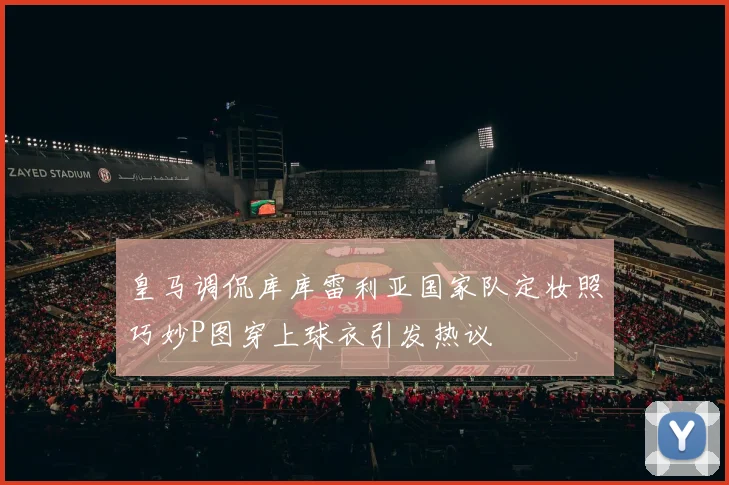 皇马调侃库库雷利亚国家队定妆照巧妙P图穿上球衣引发热议