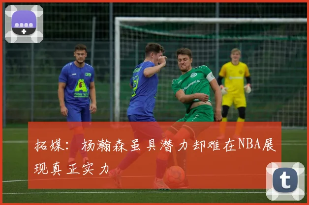 拓媒：杨瀚森虽具潜力却难在NBA展现真正实力