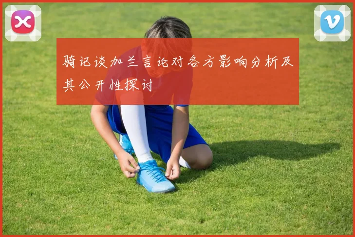骑记谈加兰言论对各方影响分析及其公开性探讨