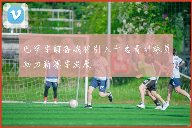 巴萨季前备战将引入十名青训球员助力新赛季发展