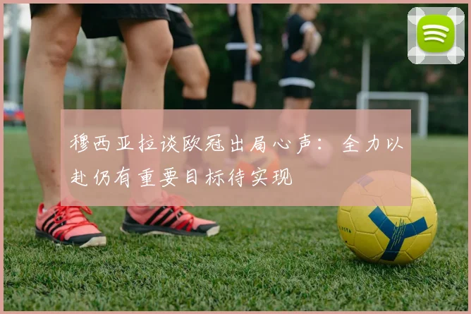 穆西亚拉谈欧冠出局心声：全力以赴仍有重要目标待实现