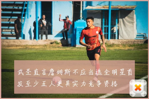 武圣直言詹姆斯不应当选全明星首发至少五人更具实力竞争资格