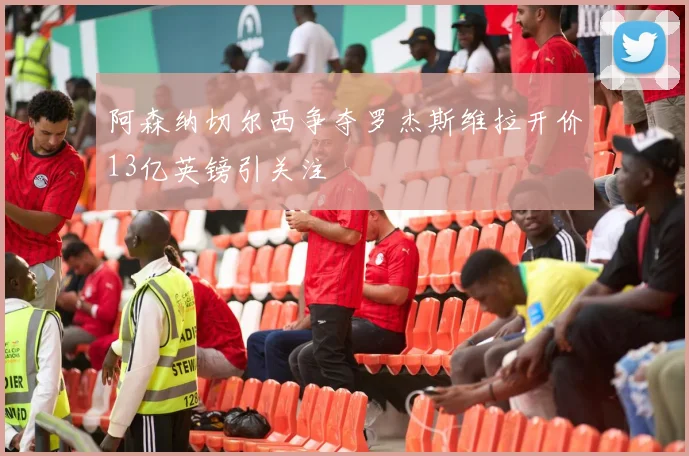 阿森纳切尔西争夺罗杰斯维拉开价13亿英镑引关注