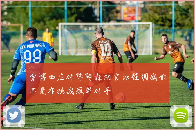 索博回应对阵阿森纳言论强调我们不是在挑战冠军对手