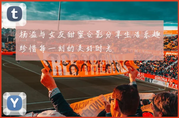 杨溢与女友甜蜜合影分享生活乐趣珍惜每一刻的美好时光