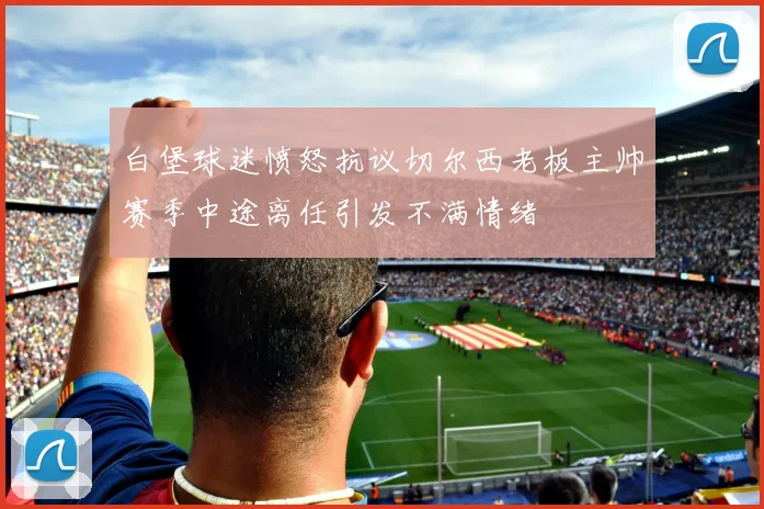 白堡球迷愤怒抗议切尔西老板主帅赛季中途离任引发不满情绪