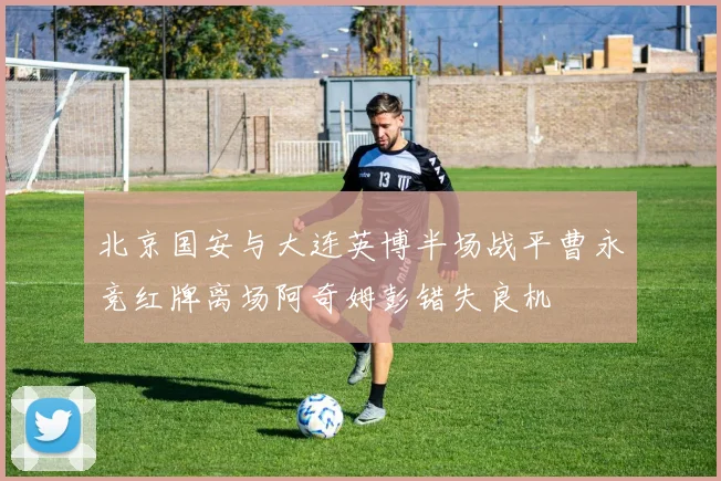 北京国安与大连英博半场战平曹永竞红牌离场阿奇姆彭错失良机