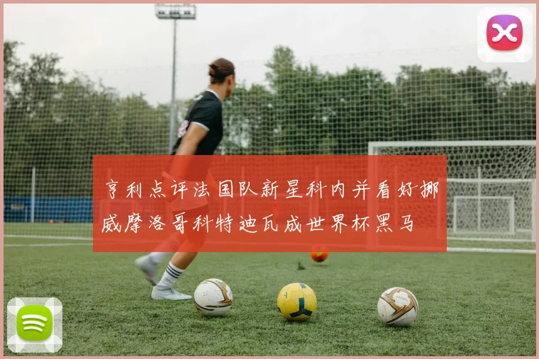 亨利点评法国队新星科内并看好挪威摩洛哥科特迪瓦成世界杯黑马