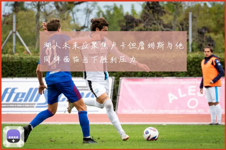 湖人未来应聚焦卢卡但詹姆斯与他同样面临当下胜利压力