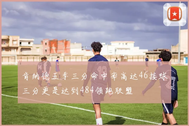肯纳德五季三分命中率高达46接球三分更是达到484领跑联盟