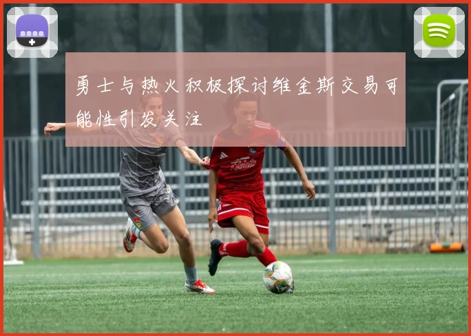 勇士与热火积极探讨维金斯交易可能性引发关注