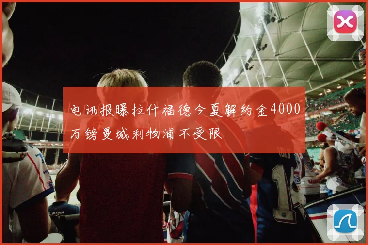 电讯报曝拉什福德今夏解约金4000万镑曼城利物浦不受限