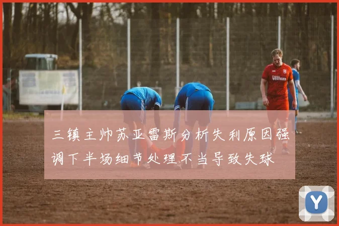三镇主帅苏亚雷斯分析失利原因强调下半场细节处理不当导致失球