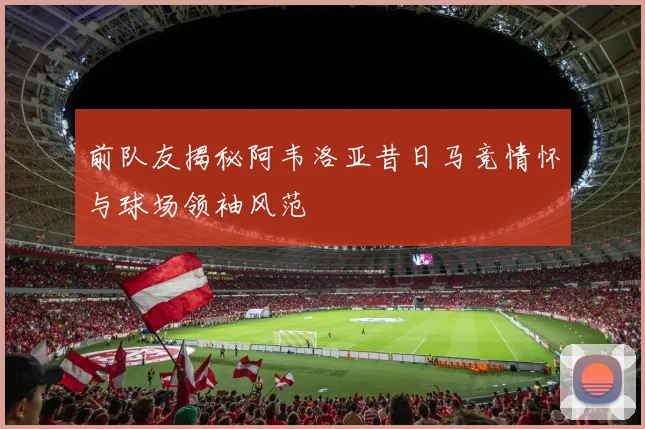 前队友揭秘阿韦洛亚昔日马竞情怀与球场领袖风范