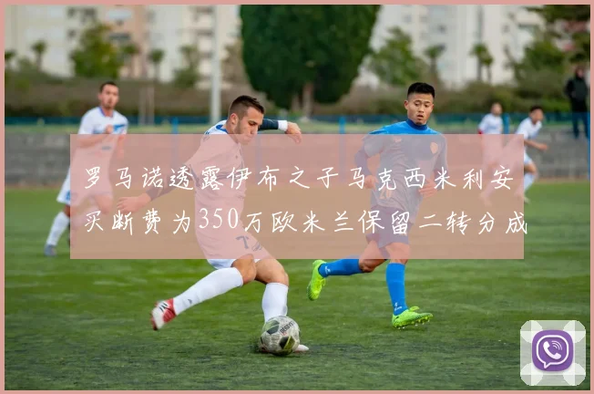 罗马诺透露伊布之子马克西米利安买断费为350万欧米兰保留二转分成