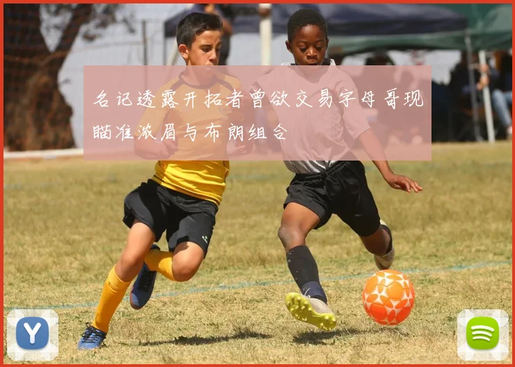 名记透露开拓者曾欲交易字母哥现瞄准浓眉与布朗组合