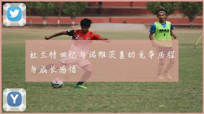 杜兰特回忆与诺维茨基的竞争历程与成长感悟